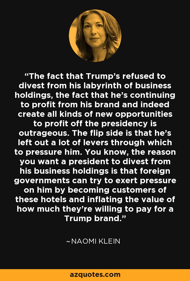 The fact that Trump's refused to divest from his labyrinth of business holdings, the fact that he's continuing to profit from his brand and indeed create all kinds of new opportunities to profit off the presidency is outrageous. The flip side is that he's left out a lot of levers through which to pressure him. You know, the reason you want a president to divest from his business holdings is that foreign governments can try to exert pressure on him by becoming customers of these hotels and inflating the value of how much they're willing to pay for a Trump brand. - Naomi Klein
