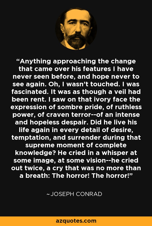 Anything approaching the change that came over his features I have never seen before, and hope never to see again. Oh, I wasn't touched. I was fascinated. It was as though a veil had been rent. I saw on that ivory face the expression of sombre pride, of ruthless power, of craven terror--of an intense and hopeless despair. Did he live his life again in every detail of desire, temptation, and surrender during that supreme moment of complete knowledge? He cried in a whisper at some image, at some vision--he cried out twice, a cry that was no more than a breath: The horror! The horror! - Joseph Conrad