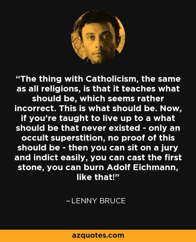 The thing with Catholicism, the same as all religions, is that it teaches what should be, which seems rather incorrect. This is what should be. Now, if you're taught to live up to a what should be that never existed - only an occult superstition, no proof of this should be - then you can sit on a jury and indict easily, you can cast the first stone, you can burn Adolf Eichmann, like that! - Lenny Bruce