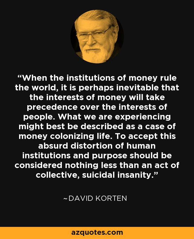 When the institutions of money rule the world, it is perhaps inevitable that the interests of money will take precedence over the interests of people. What we are experiencing might best be described as a case of money colonizing life. To accept this absurd distortion of human institutions and purpose should be considered nothing less than an act of collective, suicidal insanity. - David Korten