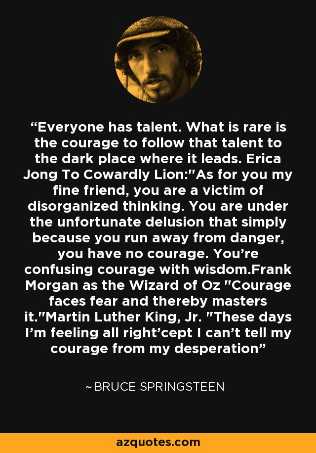 Everyone has talent. What is rare is the courage to follow that talent to the dark place where it leads. Erica Jong To Cowardly Lion: