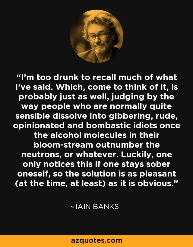 I'm too drunk to recall much of what I've said. Which, come to think of it, is probably just as well, judging by the way people who are normally quite sensible dissolve into gibbering, rude, opinionated and bombastic idiots once the alcohol molecules in their bloom-stream outnumber the neutrons, or whatever. Luckily, one only notices this if one stays sober oneself, so the solution is as pleasant (at the time, at least) as it is obvious. - Iain Banks