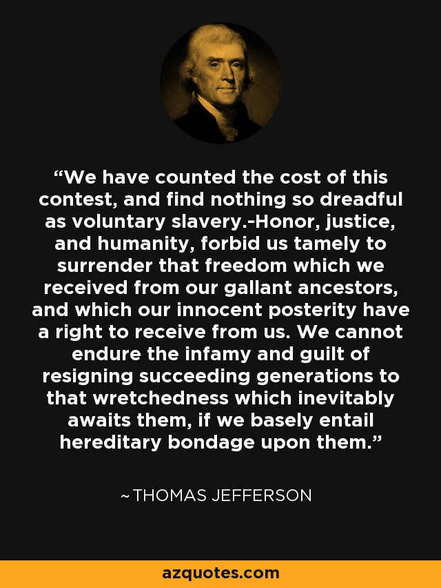 We have counted the cost of this contest, and find nothing so dreadful as voluntary slavery.-Honor, justice, and humanity, forbid us tamely to surrender that freedom which we received from our gallant ancestors, and which our innocent posterity have a right to receive from us. We cannot endure the infamy and guilt of resigning succeeding generations to that wretchedness which inevitably awaits them, if we basely entail hereditary bondage upon them. - Thomas Jefferson