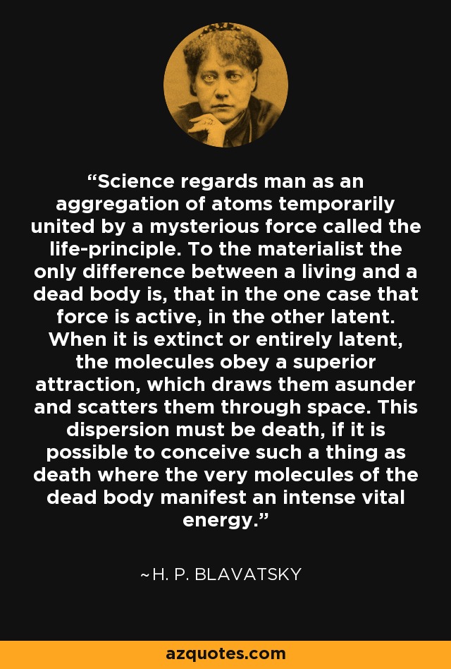 Science regards man as an aggregation of atoms temporarily united by a mysterious force called the life-principle. To the materialist the only difference between a living and a dead body is, that in the one case that force is active, in the other latent. When it is extinct or entirely latent, the molecules obey a superior attraction, which draws them asunder and scatters them through space. This dispersion must be death, if it is possible to conceive such a thing as death where the very molecules of the dead body manifest an intense vital energy. - H. P. Blavatsky