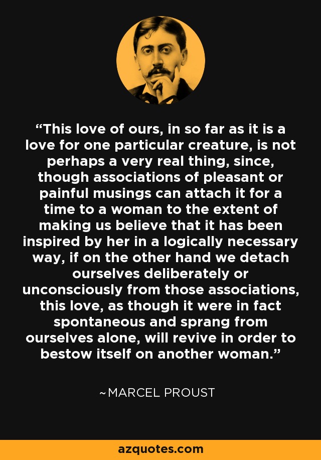 This love of ours, in so far as it is a love for one particular creature, is not perhaps a very real thing, since, though associations of pleasant or painful musings can attach it for a time to a woman to the extent of making us believe that it has been inspired by her in a logically necessary way, if on the other hand we detach ourselves deliberately or unconsciously from those associations, this love, as though it were in fact spontaneous and sprang from ourselves alone, will revive in order to bestow itself on another woman. - Marcel Proust