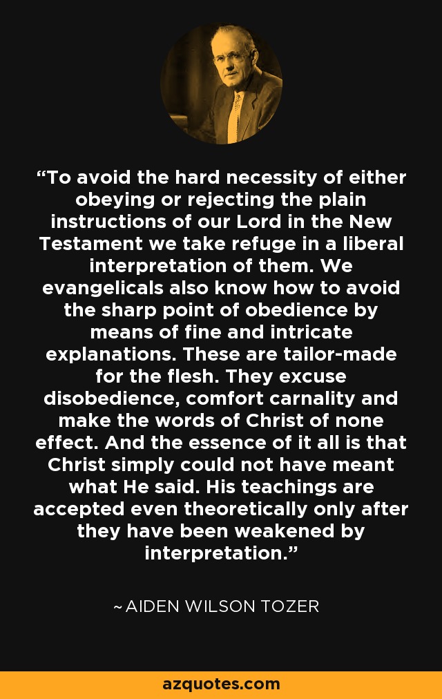 To avoid the hard necessity of either obeying or rejecting the plain instructions of our Lord in the New Testament we take refuge in a liberal interpretation of them. We evangelicals also know how to avoid the sharp point of obedience by means of fine and intricate explanations. These are tailor-made for the flesh. They excuse disobedience, comfort carnality and make the words of Christ of none effect. And the essence of it all is that Christ simply could not have meant what He said. His teachings are accepted even theoretically only after they have been weakened by interpretation. - Aiden Wilson Tozer