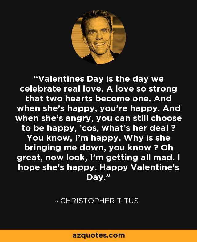 Valentines Day is the day we celebrate real love. A love so strong that two hearts become one. And when she's happy, you're happy. And when she's angry, you can still choose to be happy, 'cos, what's her deal ? You know, I'm happy. Why is she bringing me down, you know ? Oh great, now look, I'm getting all mad. I hope she's happy. Happy Valentine's Day. - Christopher Titus