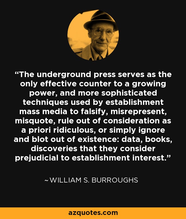 The underground press serves as the only effective counter to a growing power, and more sophisticated techniques used by establishment mass media to falsify, misrepresent, misquote, rule out of consideration as a priori ridiculous, or simply ignore and blot out of existence: data, books, discoveries that they consider prejudicial to establishment interest. - William S. Burroughs