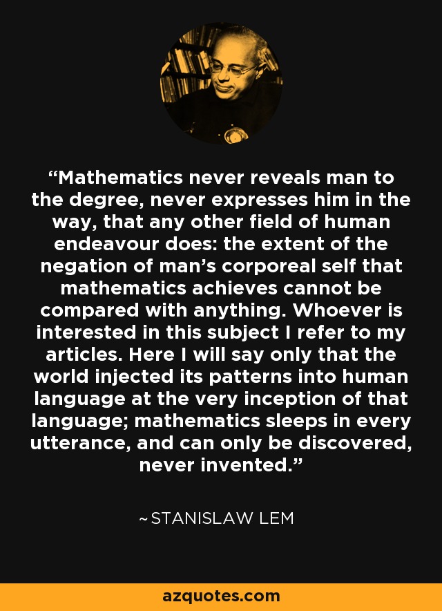 Mathematics never reveals man to the degree, never expresses him in the way, that any other field of human endeavour does: the extent of the negation of man's corporeal self that mathematics achieves cannot be compared with anything. Whoever is interested in this subject I refer to my articles. Here I will say only that the world injected its patterns into human language at the very inception of that language; mathematics sleeps in every utterance, and can only be discovered, never invented. - Stanislaw Lem