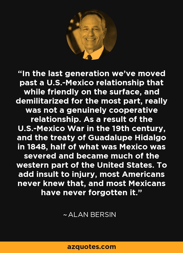 In the last generation we've moved past a U.S.-Mexico relationship that while friendly on the surface, and demilitarized for the most part, really was not a genuinely cooperative relationship. As a result of the U.S.-Mexico War in the 19th century, and the treaty of Guadalupe Hidalgo in 1848, half of what was Mexico was severed and became much of the western part of the United States. To add insult to injury, most Americans never knew that, and most Mexicans have never forgotten it. - Alan Bersin