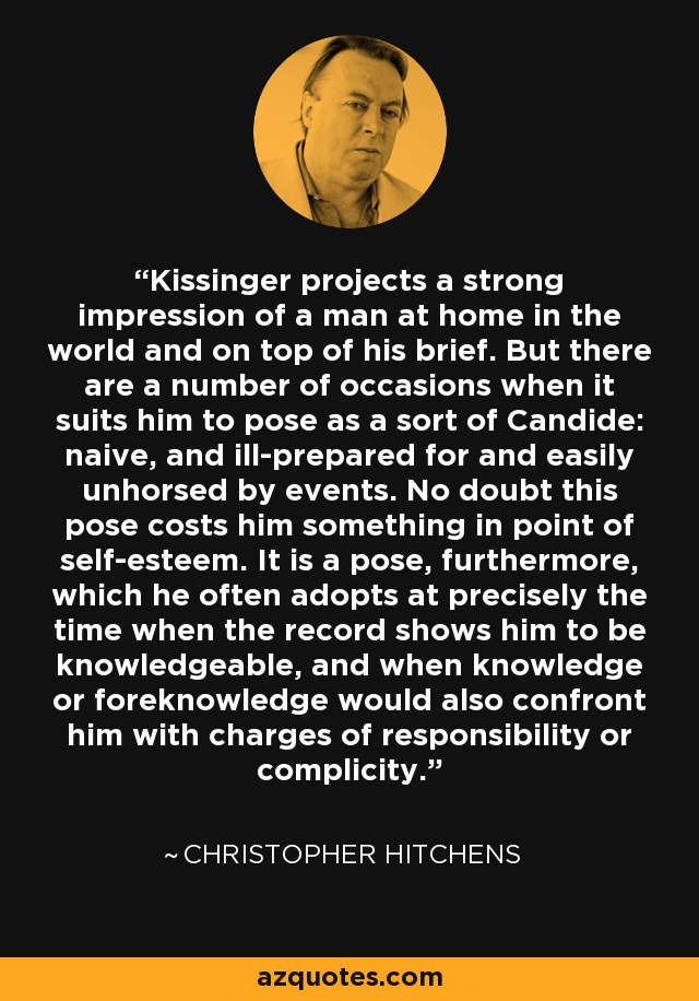 Kissinger projects a strong impression of a man at home in the world and on top of his brief. But there are a number of occasions when it suits him to pose as a sort of Candide: naive, and ill-prepared for and easily unhorsed by events. No doubt this pose costs him something in point of self-esteem. It is a pose, furthermore, which he often adopts at precisely the time when the record shows him to be knowledgeable, and when knowledge or foreknowledge would also confront him with charges of responsibility or complicity. - Christopher Hitchens