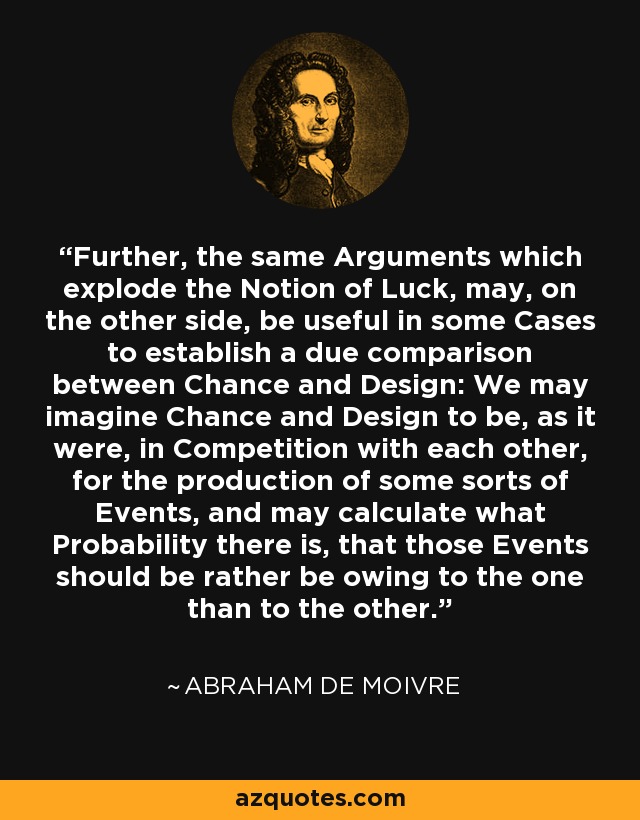 Further, the same Arguments which explode the Notion of Luck, may, on the other side, be useful in some Cases to establish a due comparison between Chance and Design: We may imagine Chance and Design to be, as it were, in Competition with each other, for the production of some sorts of Events, and may calculate what Probability there is, that those Events should be rather be owing to the one than to the other. - Abraham de Moivre