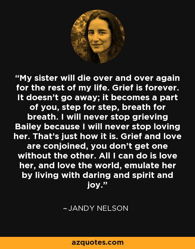 My sister will die over and over again for the rest of my life. Grief is forever. It doesn't go away; it becomes a part of you, step for step, breath for breath. I will never stop grieving Bailey because I will never stop loving her. That's just how it is. Grief and love are conjoined, you don't get one without the other. All I can do is love her, and love the world, emulate her by living with daring and spirit and joy. - Jandy Nelson