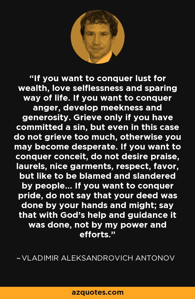 If you want to conquer lust for wealth, love selflessness and sparing way of life. If you want to conquer anger, develop meekness and generosity. Grieve only if you have committed a sin, but even in this case do not grieve too much, otherwise you may become desperate. If you want to conquer conceit, do not desire praise, laurels, nice garments, respect, favor, but like to be blamed and slandered by people... If you want to conquer pride, do not say that your deed was done by your hands and might; say that with God's help and guidance it was done, not by my power and efforts. - Vladimir Aleksandrovich Antonov