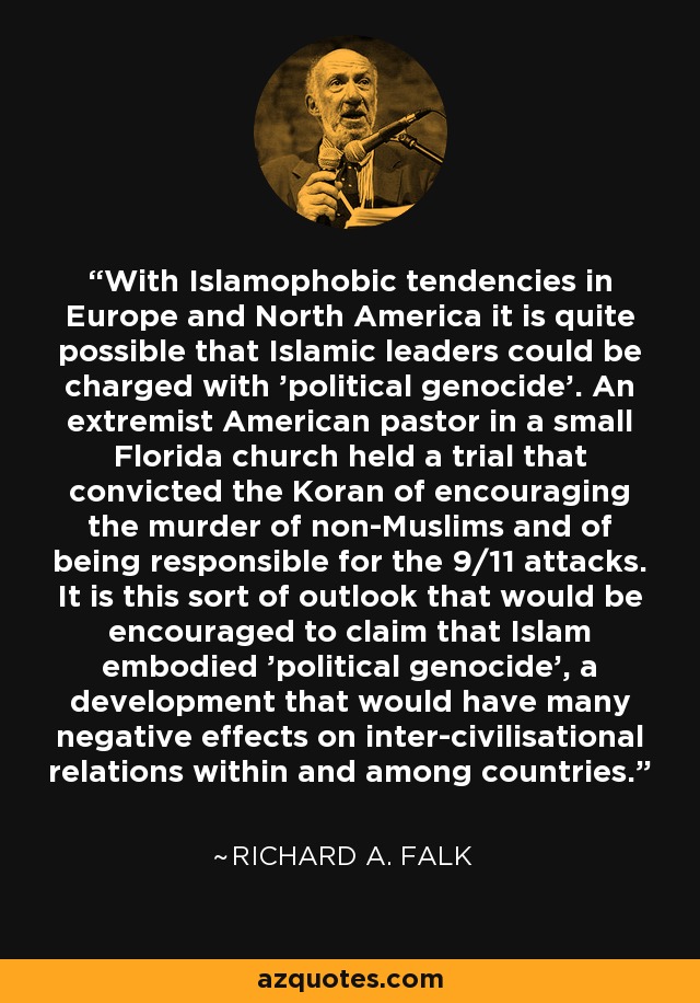 With Islamophobic tendencies in Europe and North America it is quite possible that Islamic leaders could be charged with 'political genocide'. An extremist American pastor in a small Florida church held a trial that convicted the Koran of encouraging the murder of non-Muslims and of being responsible for the 9/11 attacks. It is this sort of outlook that would be encouraged to claim that Islam embodied 'political genocide', a development that would have many negative effects on inter-civilisational relations within and among countries. - Richard A. Falk
