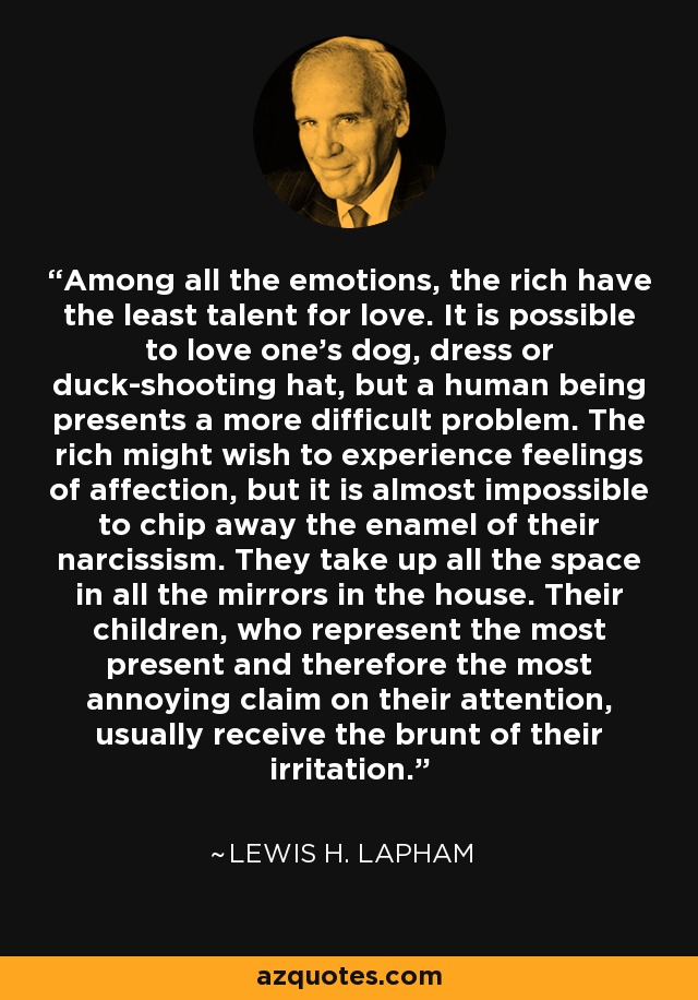 Among all the emotions, the rich have the least talent for love. It is possible to love one's dog, dress or duck-shooting hat, but a human being presents a more difficult problem. The rich might wish to experience feelings of affection, but it is almost impossible to chip away the enamel of their narcissism. They take up all the space in all the mirrors in the house. Their children, who represent the most present and therefore the most annoying claim on their attention, usually receive the brunt of their irritation. - Lewis H. Lapham