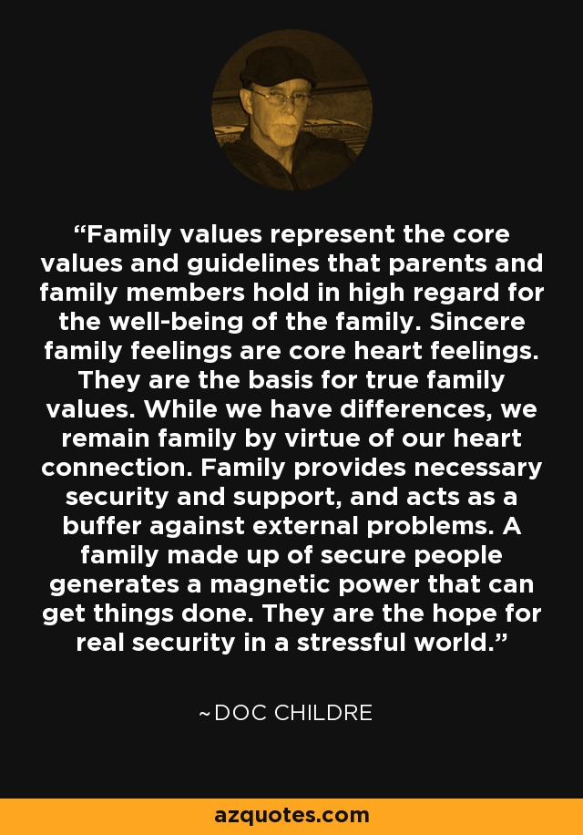 Family values represent the core values and guidelines that parents and family members hold in high regard for the well-being of the family. Sincere family feelings are core heart feelings. They are the basis for true family values. While we have differences, we remain family by virtue of our heart connection. Family provides necessary security and support, and acts as a buffer against external problems. A family made up of secure people generates a magnetic power that can get things done. They are the hope for real security in a stressful world. - Doc Childre