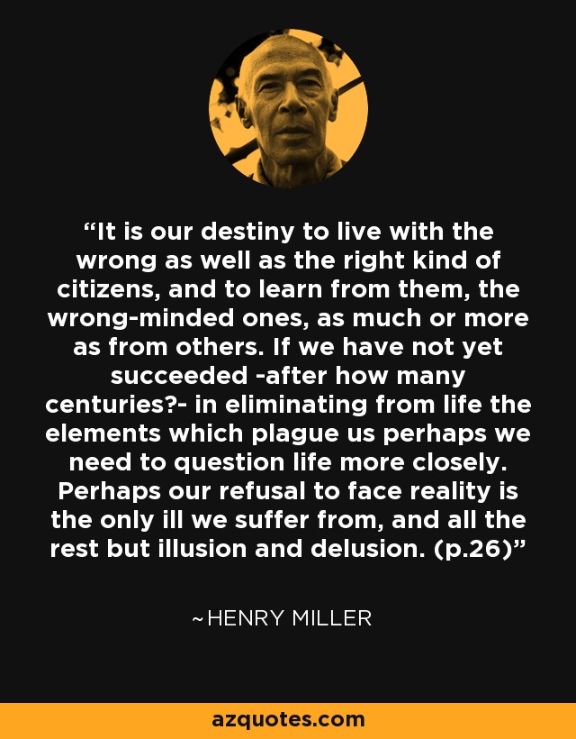 It is our destiny to live with the wrong as well as the right kind of citizens, and to learn from them, the wrong-minded ones, as much or more as from others. If we have not yet succeeded -after how many centuries?- in eliminating from life the elements which plague us perhaps we need to question life more closely. Perhaps our refusal to face reality is the only ill we suffer from, and all the rest but illusion and delusion. (p.26) - Henry Miller