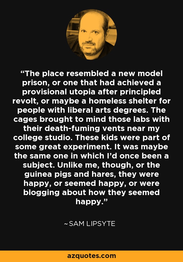 The place resembled a new model prison, or one that had achieved a provisional utopia after principled revolt, or maybe a homeless shelter for people with liberal arts degrees. The cages brought to mind those labs with their death-fuming vents near my college studio. These kids were part of some great experiment. It was maybe the same one in which I'd once been a subject. Unlike me, though, or the guinea pigs and hares, they were happy, or seemed happy, or were blogging about how they seemed happy. - Sam Lipsyte