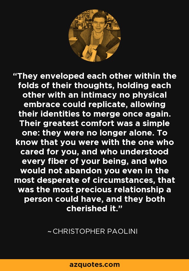 They enveloped each other within the folds of their thoughts, holding each other with an intimacy no physical embrace could replicate, allowing their identities to merge once again. Their greatest comfort was a simple one: they were no longer alone. To know that you were with the one who cared for you, and who understood every fiber of your being, and who would not abandon you even in the most desperate of circumstances, that was the most precious relationship a person could have, and they both cherished it. - Christopher Paolini