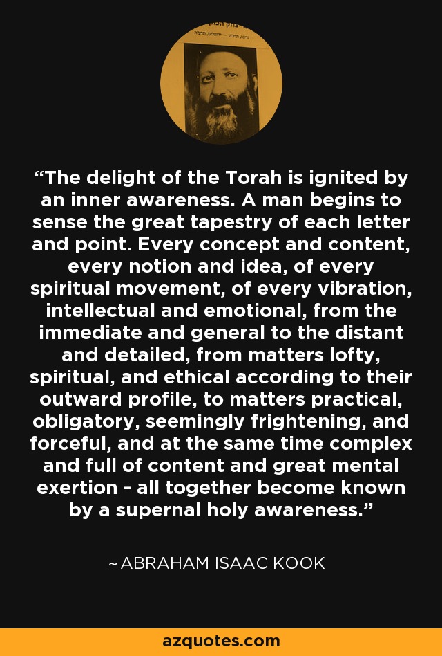 The delight of the Torah is ignited by an inner awareness. A man begins to sense the great tapestry of each letter and point. Every concept and content, every notion and idea, of every spiritual movement, of every vibration, intellectual and emotional, from the immediate and general to the distant and detailed, from matters lofty, spiritual, and ethical according to their outward profile, to matters practical, obligatory, seemingly frightening, and forceful, and at the same time complex and full of content and great mental exertion - all together become known by a supernal holy awareness. - Abraham Isaac Kook