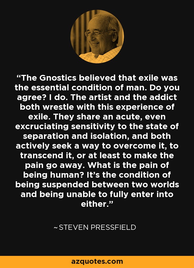 The Gnostics believed that exile was the essential condition of man. Do you agree? I do. The artist and the addict both wrestle with this experience of exile. They share an acute, even excruciating sensitivity to the state of separation and isolation, and both actively seek a way to overcome it, to transcend it, or at least to make the pain go away. What is the pain of being human? It's the condition of being suspended between two worlds and being unable to fully enter into either. - Steven Pressfield