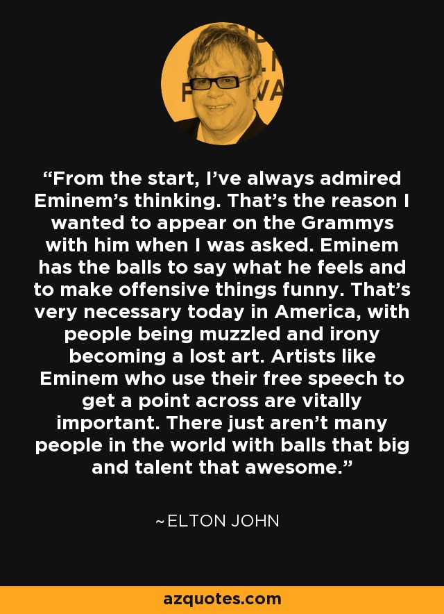 From the start, I've always admired Eminem's thinking. That's the reason I wanted to appear on the Grammys with him when I was asked. Eminem has the balls to say what he feels and to make offensive things funny. That's very necessary today in America, with people being muzzled and irony becoming a lost art. Artists like Eminem who use their free speech to get a point across are vitally important. There just aren't many people in the world with balls that big and talent that awesome. - Elton John