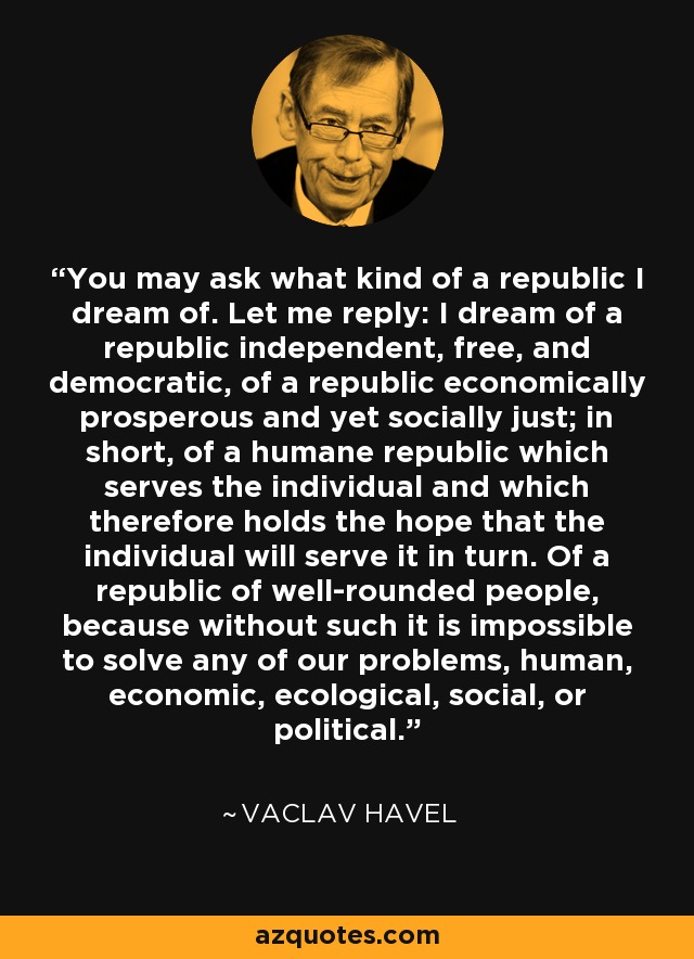 You may ask what kind of a republic I dream of. Let me reply: I dream of a republic independent, free, and democratic, of a republic economically prosperous and yet socially just; in short, of a humane republic which serves the individual and which therefore holds the hope that the individual will serve it in turn. Of a republic of well-rounded people, because without such it is impossible to solve any of our problems, human, economic, ecological, social, or political. - Vaclav Havel