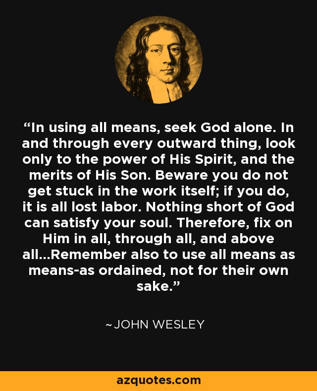 In using all means, seek God alone. In and through every outward thing, look only to the power of His Spirit, and the merits of His Son. Beware you do not get stuck in the work itself; if you do, it is all lost labor. Nothing short of God can satisfy your soul. Therefore, fix on Him in all, through all, and above all...Remember also to use all means as means-as ordained, not for their own sake. - John Wesley