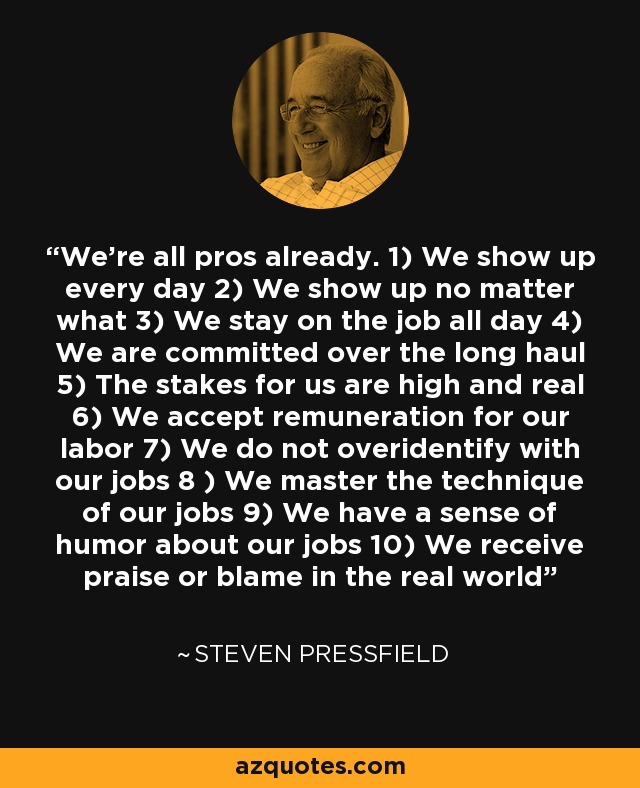 We’re all pros already. 1) We show up every day 2) We show up no matter what 3) We stay on the job all day 4) We are committed over the long haul 5) The stakes for us are high and real 6) We accept remuneration for our labor 7) We do not overidentify with our jobs 8 ) We master the technique of our jobs 9) We have a sense of humor about our jobs 10) We receive praise or blame in the real world - Steven Pressfield