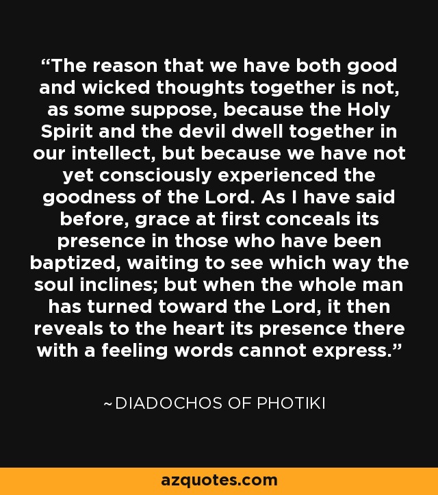 The reason that we have both good and wicked thoughts together is not, as some suppose, because the Holy Spirit and the devil dwell together in our intellect, but because we have not yet consciously experienced the goodness of the Lord. As I have said before, grace at first conceals its presence in those who have been baptized, waiting to see which way the soul inclines; but when the whole man has turned toward the Lord, it then reveals to the heart its presence there with a feeling words cannot express. - Diadochos of Photiki