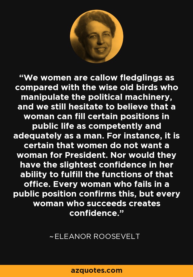 We women are callow fledglings as compared with the wise old birds who manipulate the political machinery, and we still hesitate to believe that a woman can fill certain positions in public life as competently and adequately as a man. For instance, it is certain that women do not want a woman for President. Nor would they have the slightest confidence in her ability to fulfill the functions of that office. Every woman who fails in a public position confirms this, but every woman who succeeds creates confidence. - Eleanor Roosevelt