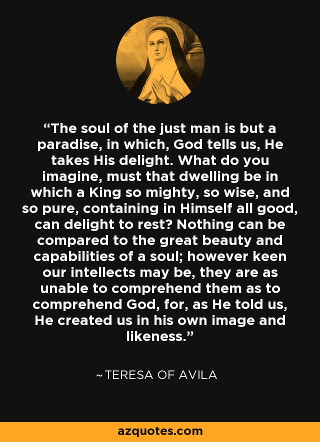 The soul of the just man is but a paradise, in which, God tells us, He takes His delight. What do you imagine, must that dwelling be in which a King so mighty, so wise, and so pure, containing in Himself all good, can delight to rest? Nothing can be compared to the great beauty and capabilities of a soul; however keen our intellects may be, they are as unable to comprehend them as to comprehend God, for, as He told us, He created us in his own image and likeness. - Teresa of Avila