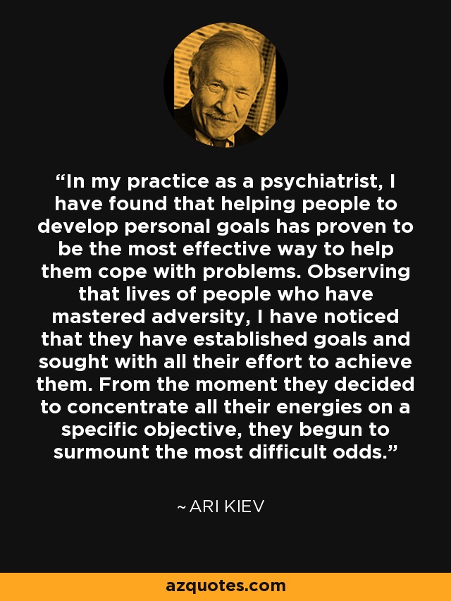 In my practice as a psychiatrist, I have found that helping people to develop personal goals has proven to be the most effective way to help them cope with problems. Observing that lives of people who have mastered adversity, I have noticed that they have established goals and sought with all their effort to achieve them. From the moment they decided to concentrate all their energies on a specific objective, they begun to surmount the most difficult odds. - Ari Kiev