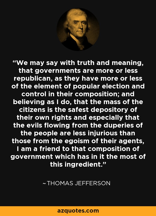 We may say with truth and meaning, that governments are more or less republican, as they have more or less of the element of popular election and control in their composition; and believing as I do, that the mass of the citizens is the safest depository of their own rights and especially that the evils flowing from the duperies of the people are less injurious than those from the egoism of their agents, I am a friend to that composition of government which has in it the most of this ingredient. - Thomas Jefferson