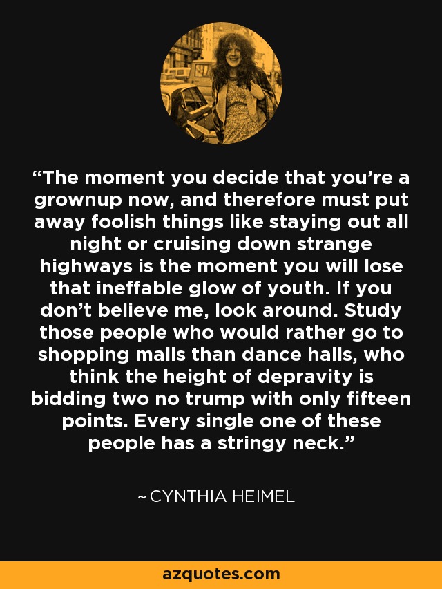 The moment you decide that you're a grownup now, and therefore must put away foolish things like staying out all night or cruising down strange highways is the moment you will lose that ineffable glow of youth. If you don't believe me, look around. Study those people who would rather go to shopping malls than dance halls, who think the height of depravity is bidding two no trump with only fifteen points. Every single one of these people has a stringy neck. - Cynthia Heimel