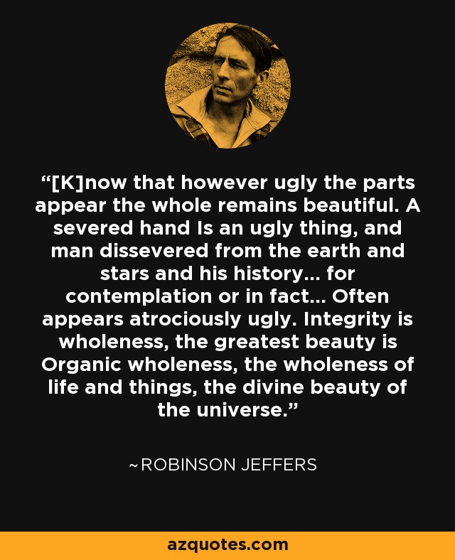 [K]now that however ugly the parts appear the whole remains beautiful. A severed hand Is an ugly thing, and man dissevered from the earth and stars and his history... for contemplation or in fact... Often appears atrociously ugly. Integrity is wholeness, the greatest beauty is Organic wholeness, the wholeness of life and things, the divine beauty of the universe. - Robinson Jeffers