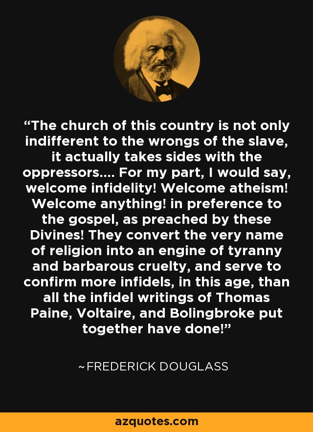 The church of this country is not only indifferent to the wrongs of the slave, it actually takes sides with the oppressors.... For my part, I would say, welcome infidelity! Welcome atheism! Welcome anything! in preference to the gospel, as preached by these Divines! They convert the very name of religion into an engine of tyranny and barbarous cruelty, and serve to confirm more infidels, in this age, than all the infidel writings of Thomas Paine, Voltaire, and Bolingbroke put together have done! - Frederick Douglass