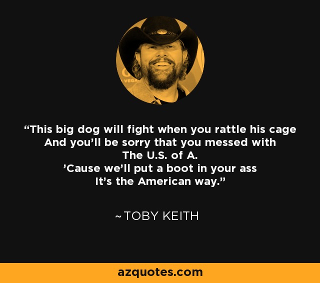 This big dog will fight when you rattle his cage And you'll be sorry that you messed with The U.S. of A. 'Cause we'll put a boot in your ass It's the American way. - Toby Keith