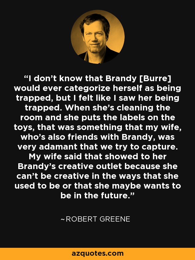 I don't know that Brandy [Burre] would ever categorize herself as being trapped, but I felt like I saw her being trapped. When she's cleaning the room and she puts the labels on the toys, that was something that my wife, who's also friends with Brandy, was very adamant that we try to capture. My wife said that showed to her Brandy's creative outlet because she can't be creative in the ways that she used to be or that she maybe wants to be in the future. - Robert Greene