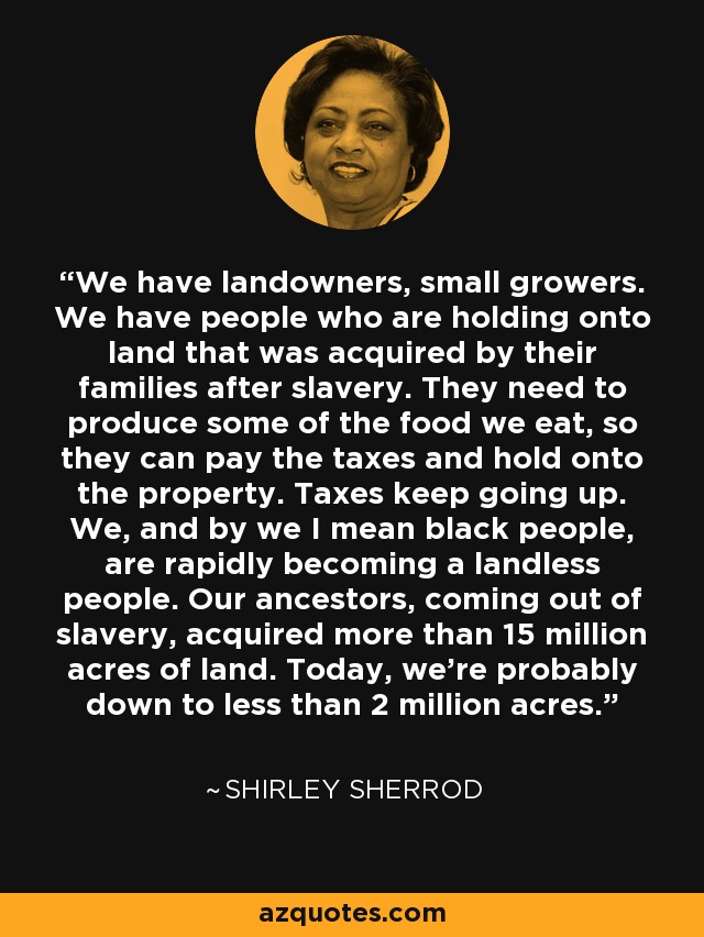We have landowners, small growers. We have people who are holding onto land that was acquired by their families after slavery. They need to produce some of the food we eat, so they can pay the taxes and hold onto the property. Taxes keep going up. We, and by we I mean black people, are rapidly becoming a landless people. Our ancestors, coming out of slavery, acquired more than 15 million acres of land. Today, we're probably down to less than 2 million acres. - Shirley Sherrod