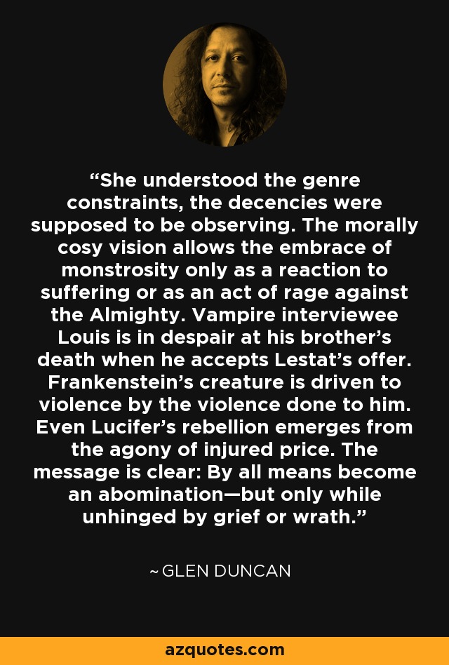 She understood the genre constraints, the decencies were supposed to be observing. The morally cosy vision allows the embrace of monstrosity only as a reaction to suffering or as an act of rage against the Almighty. Vampire interviewee Louis is in despair at his brother’s death when he accepts Lestat’s offer. Frankenstein’s creature is driven to violence by the violence done to him. Even Lucifer’s rebellion emerges from the agony of injured price. The message is clear: By all means become an abomination—but only while unhinged by grief or wrath. - Glen Duncan