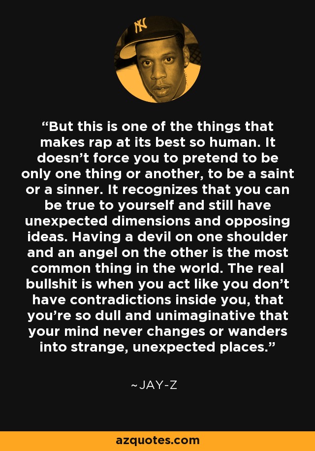 But this is one of the things that makes rap at its best so human. It doesn't force you to pretend to be only one thing or another, to be a saint or a sinner. It recognizes that you can be true to yourself and still have unexpected dimensions and opposing ideas. Having a devil on one shoulder and an angel on the other is the most common thing in the world. The real bullshit is when you act like you don't have contradictions inside you, that you're so dull and unimaginative that your mind never changes or wanders into strange, unexpected places. - Jay-Z
