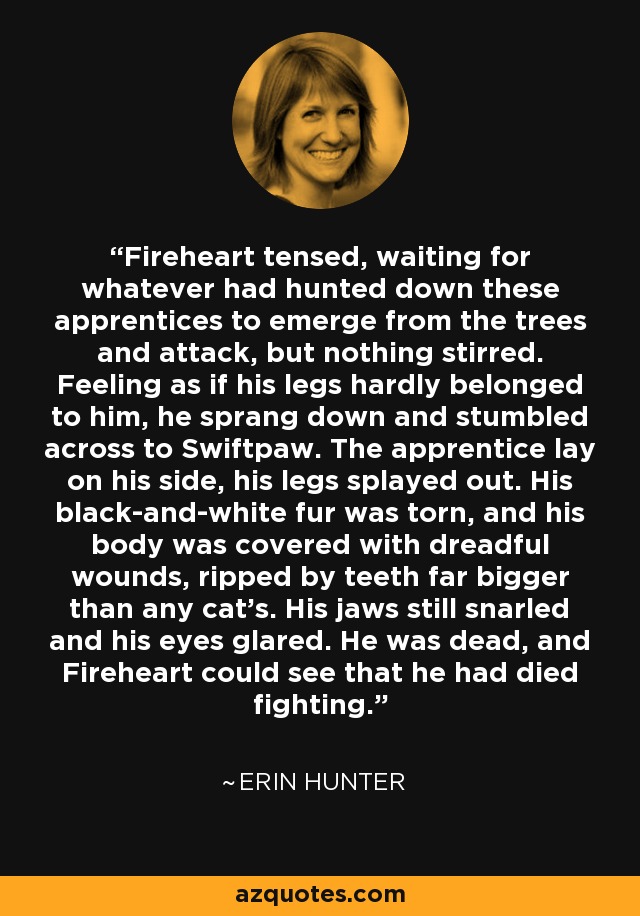 Fireheart tensed, waiting for whatever had hunted down these apprentices to emerge from the trees and attack, but nothing stirred. Feeling as if his legs hardly belonged to him, he sprang down and stumbled across to Swiftpaw. The apprentice lay on his side, his legs splayed out. His black-and-white fur was torn, and his body was covered with dreadful wounds, ripped by teeth far bigger than any cat's. His jaws still snarled and his eyes glared. He was dead, and Fireheart could see that he had died fighting. - Erin Hunter