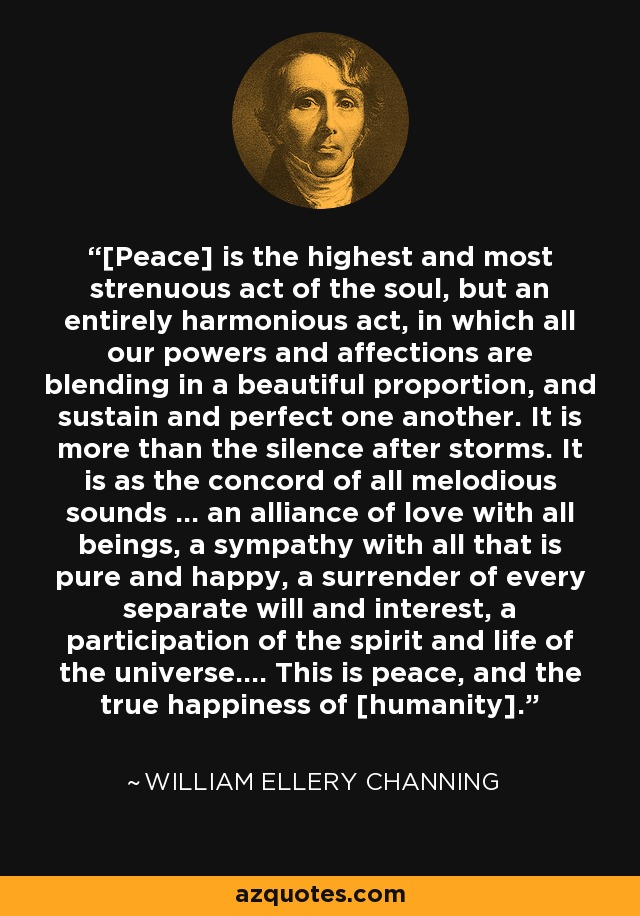 [Peace] is the highest and most strenuous act of the soul, but an entirely harmonious act, in which all our powers and affections are blending in a beautiful proportion, and sustain and perfect one another. It is more than the silence after storms. It is as the concord of all melodious sounds ... an alliance of love with all beings, a sympathy with all that is pure and happy, a surrender of every separate will and interest, a participation of the spirit and life of the universe.... This is peace, and the true happiness of [humanity]. - William Ellery Channing