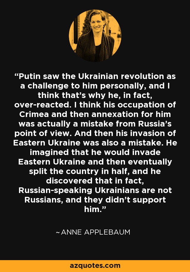 Putin saw the Ukrainian revolution as a challenge to him personally, and I think that's why he, in fact, over-reacted. I think his occupation of Crimea and then annexation for him was actually a mistake from Russia's point of view. And then his invasion of Eastern Ukraine was also a mistake. He imagined that he would invade Eastern Ukraine and then eventually split the country in half, and he discovered that in fact, Russian-speaking Ukrainians are not Russians, and they didn't support him. - Anne Applebaum
