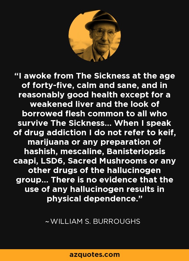 I awoke from The Sickness at the age of forty-five, calm and sane, and in reasonably good health except for a weakened liver and the look of borrowed flesh common to all who survive The Sickness... When I speak of drug addiction I do not refer to keif, marijuana or any preparation of hashish, mescaline, Banisteriopsis caapi, LSD6, Sacred Mushrooms or any other drugs of the hallucinogen group... There is no evidence that the use of any hallucinogen results in physical dependence. - William S. Burroughs