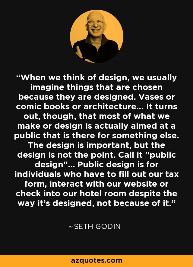 When we think of design, we usually imagine things that are chosen because they are designed. Vases or comic books or architecture... It turns out, though, that most of what we make or design is actually aimed at a public that is there for something else. The design is important, but the design is not the point. Call it 