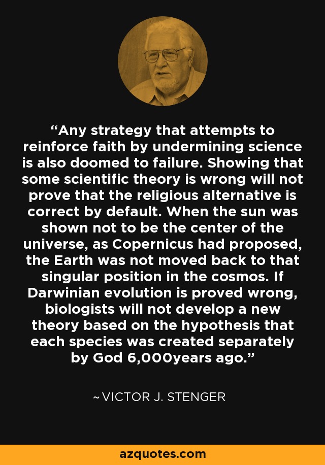 Any strategy that attempts to reinforce faith by undermining science is also doomed to failure. Showing that some scientific theory is wrong will not prove that the religious alternative is correct by default. When the sun was shown not to be the center of the universe, as Copernicus had proposed, the Earth was not moved back to that singular position in the cosmos. If Darwinian evolution is proved wrong, biologists will not develop a new theory based on the hypothesis that each species was created separately by God 6,000years ago. - Victor J. Stenger
