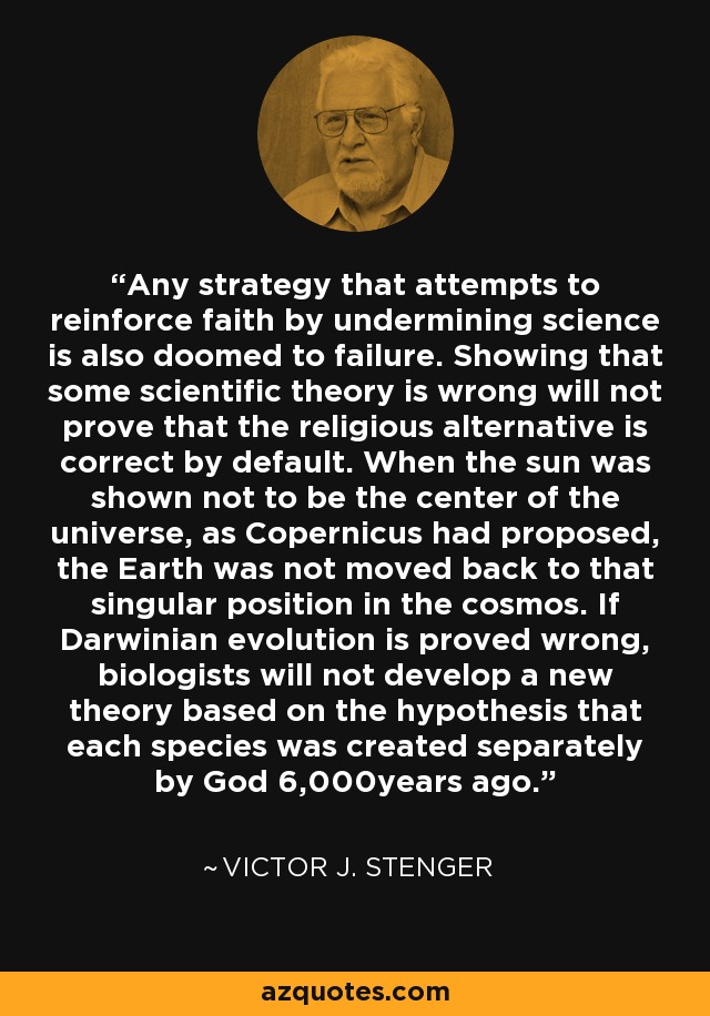 Any strategy that attempts to reinforce faith by undermining science is also doomed to failure. Showing that some scientific theory is wrong will not prove that the religious alternative is correct by default. When the sun was shown not to be the center of the universe, as Copernicus had proposed, the Earth was not moved back to that singular position in the cosmos. If Darwinian evolution is proved wrong, biologists will not develop a new theory based on the hypothesis that each species was created separately by God 6,000years ago. - Victor J. Stenger